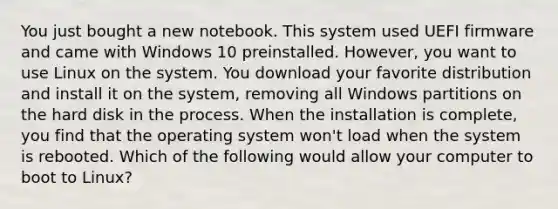 You just bought a new notebook. This system used UEFI firmware and came with Windows 10 preinstalled. However, you want to use Linux on the system. You download your favorite distribution and install it on the system, removing all Windows partitions on the hard disk in the process. When the installation is complete, you find that the operating system won't load when the system is rebooted. Which of the following would allow your computer to boot to Linux?