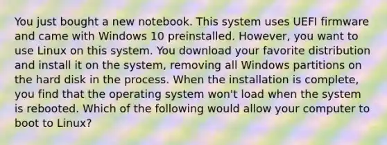 You just bought a new notebook. This system uses UEFI firmware and came with Windows 10 preinstalled. However, you want to use Linux on this system. You download your favorite distribution and install it on the system, removing all Windows partitions on the hard disk in the process. When the installation is complete, you find that the operating system won't load when the system is rebooted. Which of the following would allow your computer to boot to Linux?