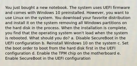 You just bought a new notebook. The system uses UEFI firmware and comes with Windows 10 preinstalled. However, you want to use Linux on the system. You download your favorite distribution and install it on the system removing all Windows partitions on the hard disk in the process. When the installation is complete, you find that the operating system won't load when the system is rebooted. What should you do? a. Disable SecureBoot in the UEFI configuration b. Reinstall Windows 10 on the system c. Set the boot order to boot from the hard disk first in the UEFI configuration d. Enable the TPM chip on the motherboard e. Enable SecureBoot in the UEFI configuration