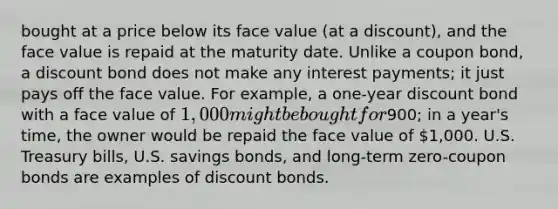 bought at a price below its face value (at a discount), and the face value is repaid at the maturity date. Unlike a coupon bond, a discount bond does not make any interest payments; it just pays off the face value. For example, a one-year discount bond with a face value of 1,000 might be bought for900; in a year's time, the owner would be repaid the face value of 1,000. U.S. Treasury bills, U.S. savings bonds, and long-term zero-coupon bonds are examples of discount bonds.