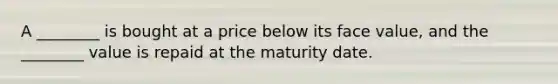 A​ ________ is bought at a price below its face​ value, and the​ ________ value is repaid at the maturity date.