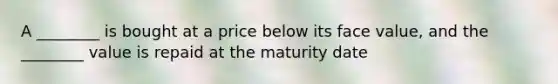 A ________ is bought at a price below its face value, and the ________ value is repaid at the maturity date