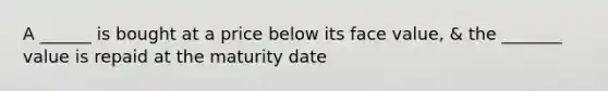 A ______ is bought at a price below its face value, & the _______ value is repaid at the maturity date