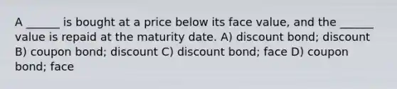 A ______ is bought at a price below its face value, and the ______ value is repaid at the maturity date. A) discount bond; discount B) coupon bond; discount C) discount bond; face D) coupon bond; face