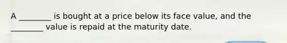 A ________ is bought at a price below its face value, and the ________ value is repaid at the maturity date.