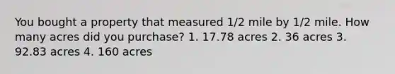 You bought a property that measured 1/2 mile by 1/2 mile. How many acres did you purchase? 1. 17.78 acres 2. 36 acres 3. 92.83 acres 4. 160 acres