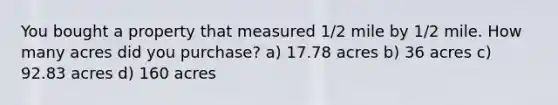 You bought a property that measured 1/2 mile by 1/2 mile. How many acres did you purchase? a) 17.78 acres b) 36 acres c) 92.83 acres d) 160 acres