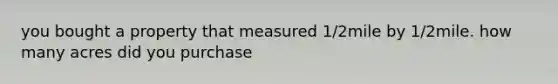 you bought a property that measured 1/2mile by 1/2mile. how many acres did you purchase