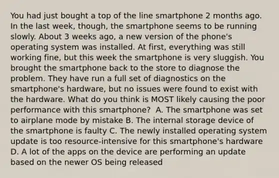 You had just bought a top of the line smartphone 2 months ago. In the last week, though, the smartphone seems to be running slowly. About 3 weeks ago, a new version of the phone's operating system was installed. At first, everything was still working fine, but this week the smartphone is very sluggish. You brought the smartphone back to the store to diagnose the problem. They have run a full set of diagnostics on the smartphone's hardware, but no issues were found to exist with the hardware. What do you think is MOST likely causing the poor performance with this smartphone? ​ A. The smartphone was set to airplane mode by mistake ​B. The internal storage device of the smartphone is faulty ​C. The newly installed operating system update is too resource-intensive for this smartphone's hardware ​D. A lot of the apps on the device are performing an update based on the newer OS being released