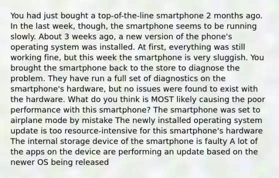 You had just bought a top-of-the-line smartphone 2 months ago. In the last week, though, the smartphone seems to be running slowly. About 3 weeks ago, a new version of the phone's operating system was installed. At first, everything was still working fine, but this week the smartphone is very sluggish. You brought the smartphone back to the store to diagnose the problem. They have run a full set of diagnostics on the smartphone's hardware, but no issues were found to exist with the hardware. What do you think is MOST likely causing the poor performance with this smartphone? The smartphone was set to airplane mode by mistake The newly installed operating system update is too resource-intensive for this smartphone's hardware The internal storage device of the smartphone is faulty A lot of the apps on the device are performing an update based on the newer OS being released