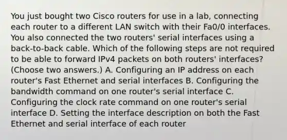 You just bought two Cisco routers for use in a lab, connecting each router to a different LAN switch with their Fa0/0 interfaces. You also connected the two routers' serial interfaces using a back-to-back cable. Which of the following steps are not required to be able to forward IPv4 packets on both routers' interfaces? (Choose two answers.) A. Configuring an IP address on each router's Fast Ethernet and serial interfaces B. Configuring the bandwidth command on one router's serial interface C. Configuring the clock rate command on one router's serial interface D. Setting the interface description on both the Fast Ethernet and serial interface of each router