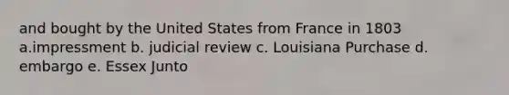 and bought by the United States from France in 1803 a.impressment b. judicial review c. Louisiana Purchase d. embargo e. Essex Junto