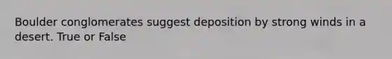 Boulder conglomerates suggest deposition by strong winds in a desert. True or False