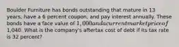 Boulder Furniture has bonds outstanding that mature in 13 years, have a 6 percent coupon, and pay interest annually. These bonds have a face value of 1,000 and a current market price of1,040. What is the company's aftertax cost of debt if its tax rate is 32 percent?