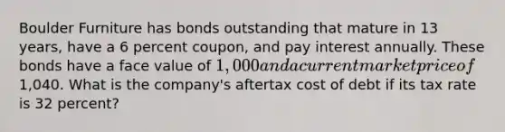 Boulder Furniture has bonds outstanding that mature in 13 years, have a 6 percent coupon, and pay interest annually. These bonds have a face value of 1,000 and a current market price of1,040. What is the company's aftertax cost of debt if its tax rate is 32 percent?