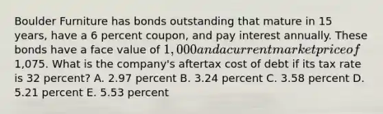 Boulder Furniture has bonds outstanding that mature in 15 years, have a 6 percent coupon, and pay interest annually. These bonds have a face value of 1,000 and a current market price of1,075. What is the company's aftertax cost of debt if its tax rate is 32 percent? A. 2.97 percent B. 3.24 percent C. 3.58 percent D. 5.21 percent E. 5.53 percent