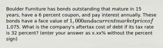 Boulder Furniture has bonds outstanding that mature in 15 years, have a 6 percent coupon, and pay interest annually. These bonds have a face value of 1,000 and a current market price of1,075. What is the company's aftertax cost of debt if its tax rate is 32 percent? (enter your answer as x.xx% without the percent sign)