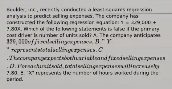 Boulder, Inc., recently conducted a least-squares regression analysis to predict selling expenses. The company has constructed the following regression equation: Y = 329,000 + 7.80X. Which of the following statements is false if the primary cost driver is number of units sold? A. The company anticipates 329,000 of fixed selling expenses. B. "Y" represents total selling expenses. C. The company expects both variable and fixed selling expenses. D. For each unit sold, total selling expenses will increase by7.80. E. "X" represents the number of hours worked during the period.