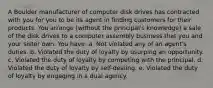 A Boulder manufacturer of computer disk drives has contracted with you for you to be its agent in finding customers for their products. You arrange (without the principal's knowledge) a sale of the disk drives to a computer assembly business that you and your sister own. You have: a. Not violated any of an agent's duties. b. Violated the duty of loyalty by usurping an opportunity. c. Violated the duty of loyalty by competing with the principal. d. Violated the duty of loyalty by self-dealing. e. Violated the duty of loyalty by engaging in a dual agency.