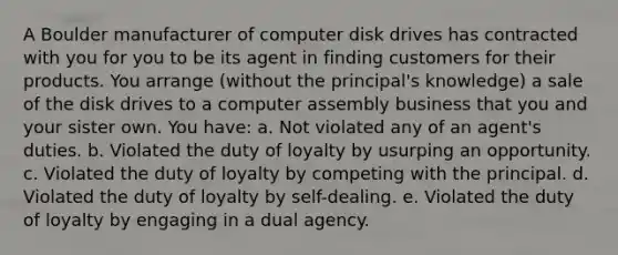 A Boulder manufacturer of computer disk drives has contracted with you for you to be its agent in finding customers for their products. You arrange (without the principal's knowledge) a sale of the disk drives to a computer assembly business that you and your sister own. You have: a. Not violated any of an agent's duties. b. Violated the duty of loyalty by usurping an opportunity. c. Violated the duty of loyalty by competing with the principal. d. Violated the duty of loyalty by self-dealing. e. Violated the duty of loyalty by engaging in a dual agency.