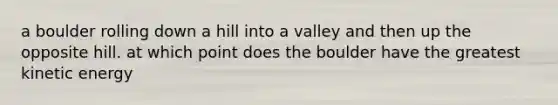 a boulder rolling down a hill into a valley and then up the opposite hill. at which point does the boulder have the greatest kinetic energy