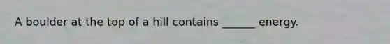 A boulder at the top of a hill contains ______ energy.