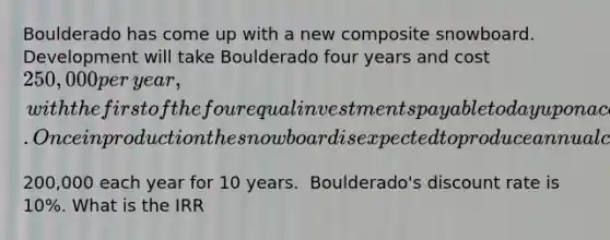 Boulderado has come up with a new composite snowboard. Development will take Boulderado four years and cost​ 250,000 per​ year, with the first of the four equal investments payable today upon acceptance of the project. Once in production the snowboard is expected to produce annual cash flows of​200,000 each year for 10 years. ​ Boulderado's discount rate is​ 10%. What is the IRR