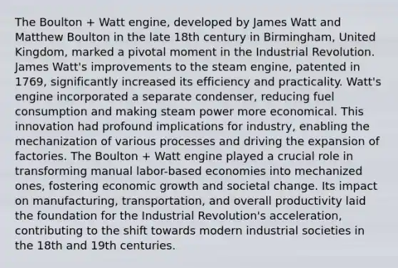 The Boulton + Watt engine, developed by James Watt and Matthew Boulton in the late 18th century in Birmingham, United Kingdom, marked a pivotal moment in the Industrial Revolution. James Watt's improvements to the steam engine, patented in 1769, significantly increased its efficiency and practicality. Watt's engine incorporated a separate condenser, reducing fuel consumption and making steam power more economical. This innovation had profound implications for industry, enabling the mechanization of various processes and driving the expansion of factories. The Boulton + Watt engine played a crucial role in transforming manual labor-based economies into mechanized ones, fostering economic growth and societal change. Its impact on manufacturing, transportation, and overall productivity laid the foundation for the Industrial Revolution's acceleration, contributing to the shift towards modern industrial societies in the 18th and 19th centuries.