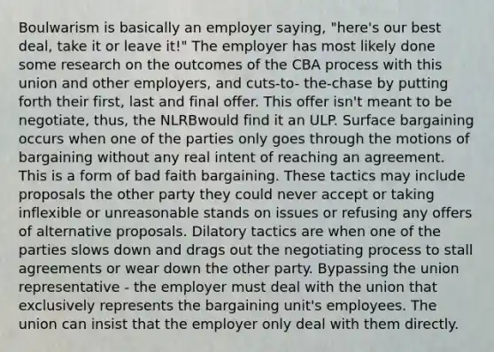 Boulwarism is basically an employer saying, "here's our best deal, take it or leave it!" The employer has most likely done some research on the outcomes of the CBA process with this union and other employers, and cuts-to- the-chase by putting forth their first, last and final offer. This offer isn't meant to be negotiate, thus, the NLRBwould find it an ULP. Surface bargaining occurs when one of the parties only goes through the motions of bargaining without any real intent of reaching an agreement. This is a form of bad faith bargaining. These tactics may include proposals the other party they could never accept or taking inflexible or unreasonable stands on issues or refusing any offers of alternative proposals. Dilatory tactics are when one of the parties slows down and drags out the negotiating process to stall agreements or wear down the other party. Bypassing the union representative - the employer must deal with the union that exclusively represents the bargaining unit's employees. The union can insist that the employer only deal with them directly.