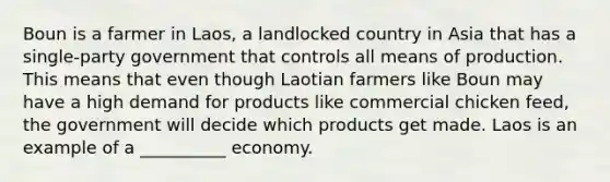 Boun is a farmer in Laos, a landlocked country in Asia that has a single-party government that controls all means of production. This means that even though Laotian farmers like Boun may have a high demand for products like commercial chicken feed, the government will decide which products get made. Laos is an example of a __________ economy.