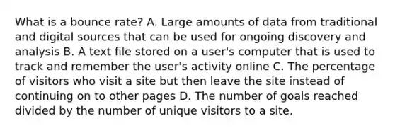 What is a bounce rate? A. Large amounts of data from traditional and digital sources that can be used for ongoing discovery and analysis B. A text file stored on a user's computer that is used to track and remember the user's activity online C. The percentage of visitors who visit a site but then leave the site instead of continuing on to other pages D. The number of goals reached divided by the number of unique visitors to a site.