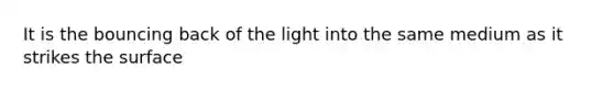 It is the bouncing back of the light into the same medium as it strikes the surface