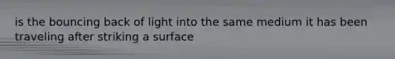 is the bouncing back of light into the same medium it has been traveling after striking a surface