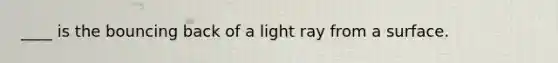 ____ is the bouncing back of a light ray from a surface.