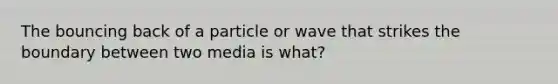 The bouncing back of a particle or wave that strikes the boundary between two media is what?