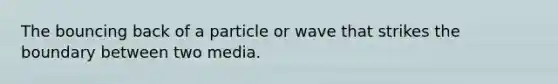 The bouncing back of a particle or wave that strikes the boundary between two media.