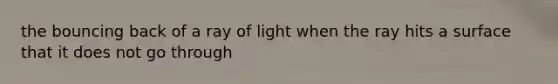 the bouncing back of a ray of light when the ray hits a surface that it does not go through