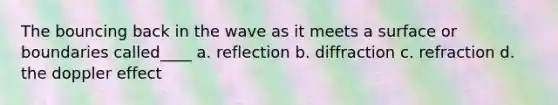 The bouncing back in the wave as it meets a surface or boundaries called____ a. reflection b. diffraction c. refraction d. the doppler effect