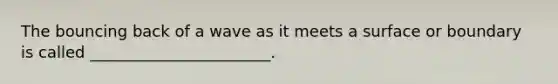 The bouncing back of a wave as it meets a surface or boundary is called _______________________.