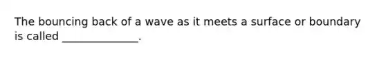 The bouncing back of a wave as it meets a surface or boundary is called ______________.