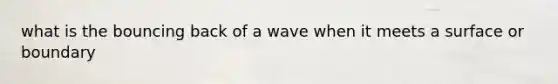 what is the bouncing back of a wave when it meets a surface or boundary