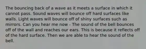 The bouncing back of a wave as it meets a surface in which it cannot pass. Sound waves will bounce off hard surfaces like walls. Light waves will bounce off of shiny surfaces such as mirrors. Can you hear me now - The sound of the bell bounces off of the wall and reaches our ears. This is because it reflects off of the hard surface. Then we are able to hear the sound of the bell.