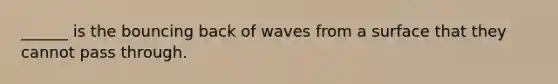 ______ is the bouncing back of waves from a surface that they cannot pass through.