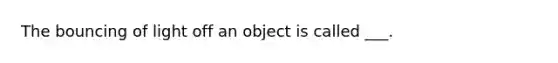 The bouncing of light off an object is called ___.