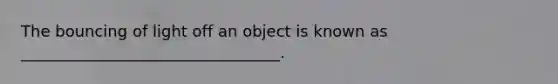 The bouncing of light off an object is known as _________________________________.