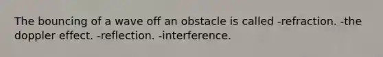 The bouncing of a wave off an obstacle is called -refraction. -the doppler effect. -reflection. -interference.