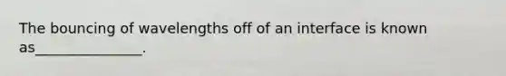 The bouncing of wavelengths off of an interface is known as_______________.
