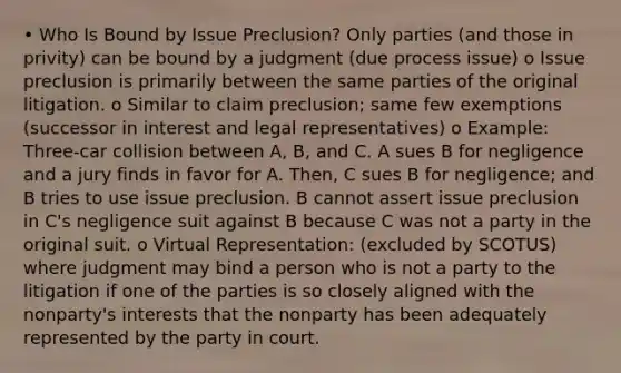 • Who Is Bound by Issue Preclusion? Only parties (and those in privity) can be bound by a judgment (due process issue) o Issue preclusion is primarily between the same parties of the original litigation. o Similar to claim preclusion; same few exemptions (successor in interest and legal representatives) o Example: Three-car collision between A, B, and C. A sues B for negligence and a jury finds in favor for A. Then, C sues B for negligence; and B tries to use issue preclusion. B cannot assert issue preclusion in C's negligence suit against B because C was not a party in the original suit. o Virtual Representation: (excluded by SCOTUS) where judgment may bind a person who is not a party to the litigation if one of the parties is so closely aligned with the nonparty's interests that the nonparty has been adequately represented by the party in court.