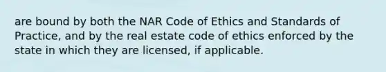 are bound by both the NAR Code of Ethics and Standards of Practice, and by the real estate code of ethics enforced by the state in which they are licensed, if applicable.