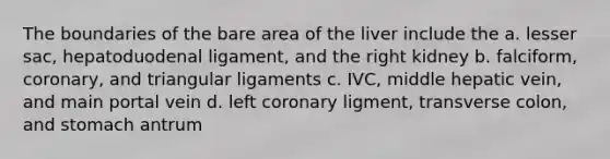 The boundaries of the bare area of the liver include the a. lesser sac, hepatoduodenal ligament, and the right kidney b. falciform, coronary, and triangular ligaments c. IVC, middle hepatic vein, and main portal vein d. left coronary ligment, transverse colon, and stomach antrum